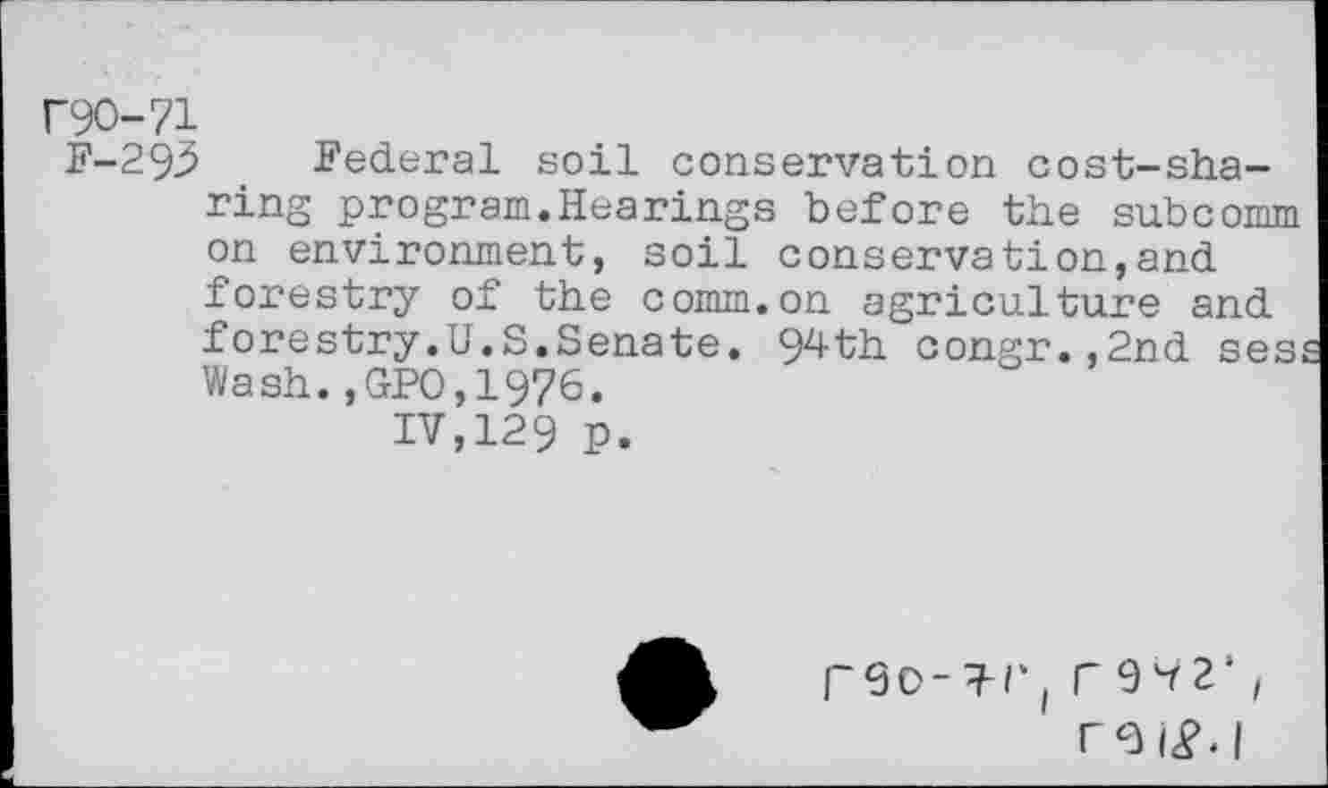 ﻿r90-71
F-293 Federal soil conservation cost-sharing program.Hearings before the subcomm on environment, soil conservation,and forestry of the comm.on agriculture and forestry.U.S.Senate. 94th congr.,2nd ses Wash.,GPO,1976.
IV,129 p.
